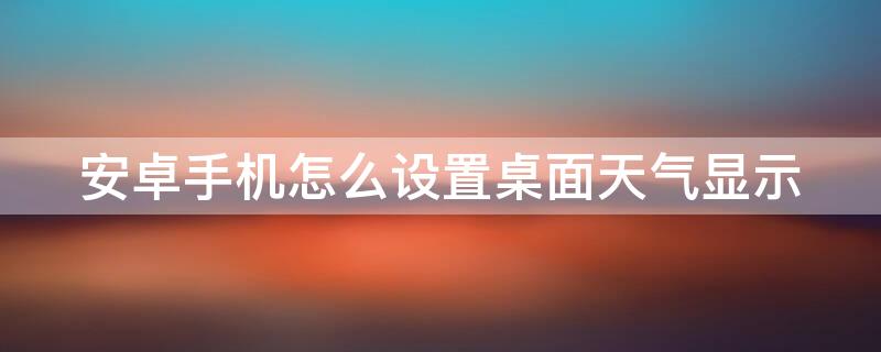 安卓手机怎么设置桌面天气显示 安卓手机怎么设置桌面天气显示图标