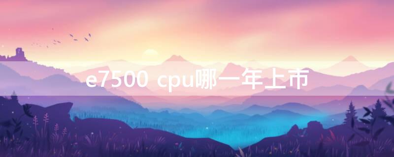 e7500 cpu哪一年上市