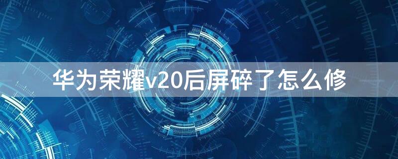 华为荣耀v20后屏碎了怎么修 华为荣耀v10屏幕碎了怎么办