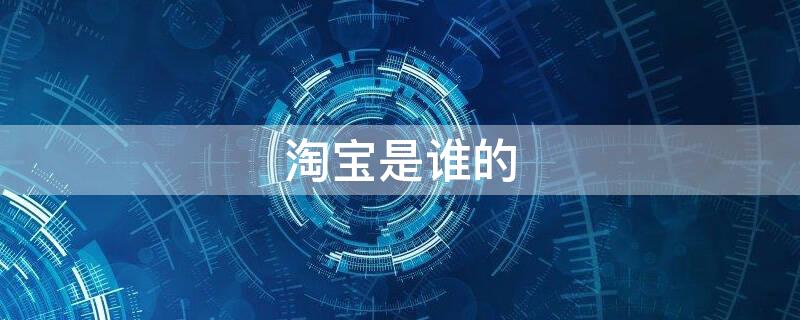 淘宝是谁的 淘宝是谁的创始人是谁