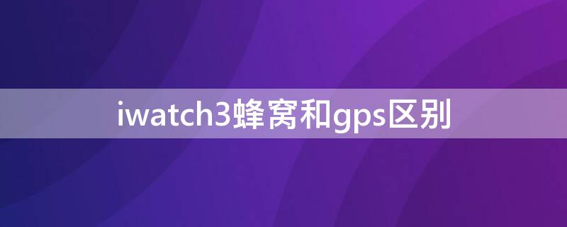 iwatch3蜂窝和gps区别（iwatch3 gps和蜂窝区别）