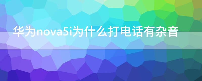 华为nova5i为什么打电话有杂音 华为nova5接电话声音小