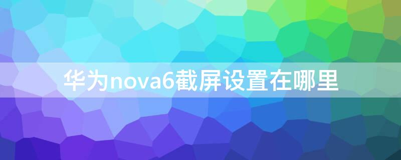 华为nova6截屏设置在哪里（华为nova6截屏设置在哪里找）