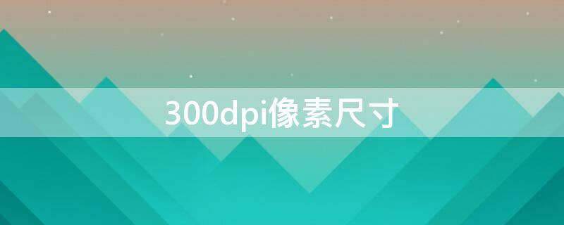 300dpi像素尺寸（300dpi像素尺寸是多少）