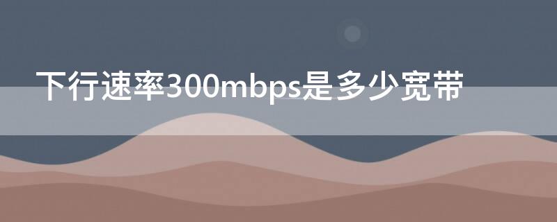 下行速率300mbps是多少宽带 下行速率500mbps是多少的宽带