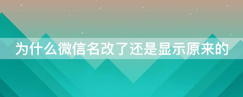 为什么微信名改了还是显示原来的 微信改过名字了为啥还显示原来的名字