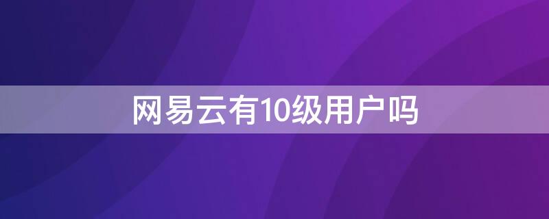 网易云有10级用户吗（网易云10级用户是什么概念）