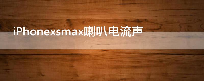 iPhonexsmax喇叭电流声（iphonexsmax喇叭杂音）