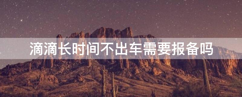 滴滴长时间不出车需要报备吗 滴滴车主长时间不出车影响派单吗