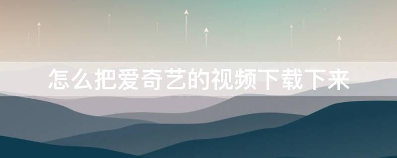 怎么把爱奇艺的视频下载下来 怎么把爱奇艺的视频下载下来怎么剪映