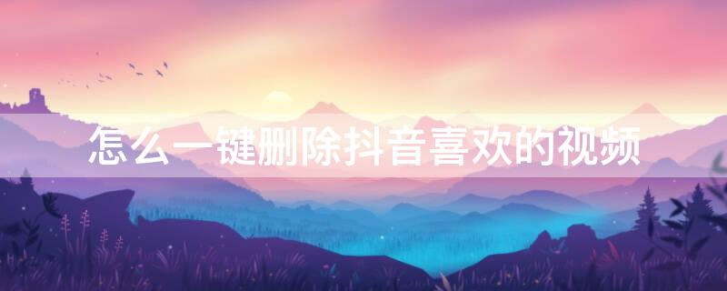 怎么一键删除抖音喜欢的视频（怎么一键删除抖音喜欢的视频作品）