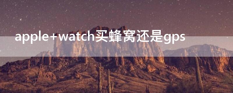 apple watch买蜂窝还是gps