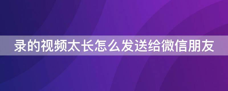 录的视频太长怎么发送给微信朋友 录的视频太长怎么发送给微信朋友看