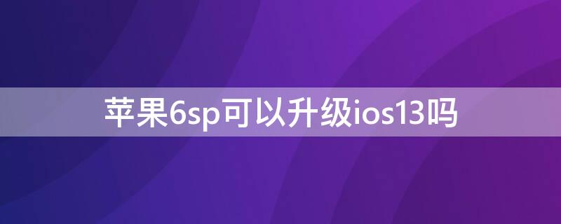 iPhone6sp可以升级ios13吗（iphone6sp能不能升级ios13）