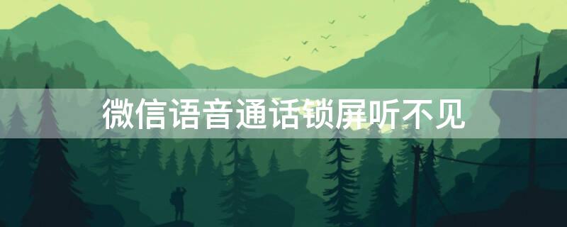 微信语音通话锁屏听不见（微信语音通话锁屏听不见对方声音）