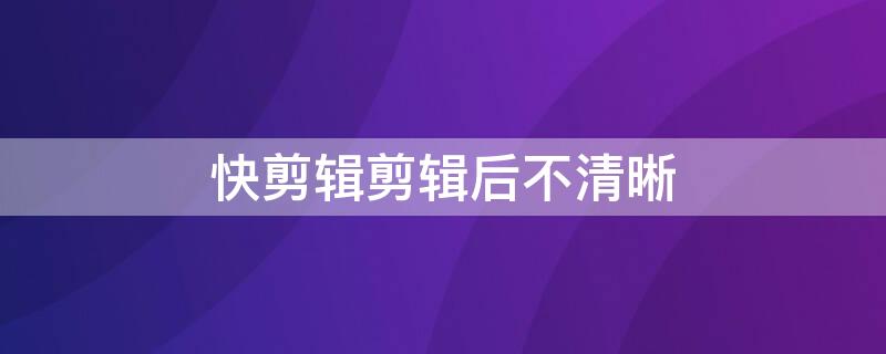 快剪辑剪辑后不清晰 快剪辑局部模糊