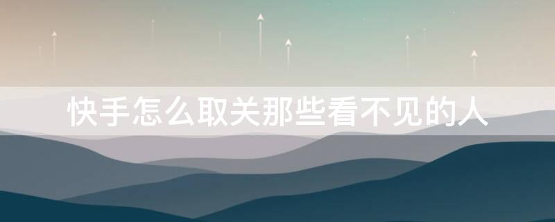 快手怎么取关那些看不见的人 快手怎么看别人取关我没