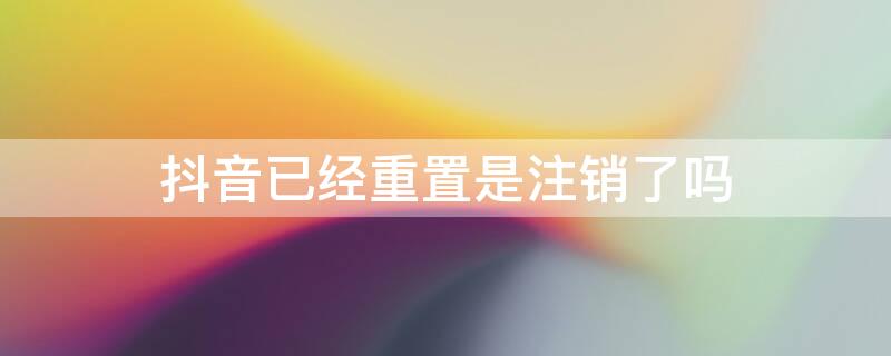 抖音已经重置是注销了吗 抖音已经重置是注销了吗怎么办