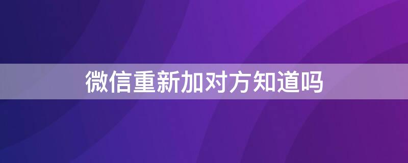 微信重新加对方知道吗 微信重新加对方知道吗安全吗