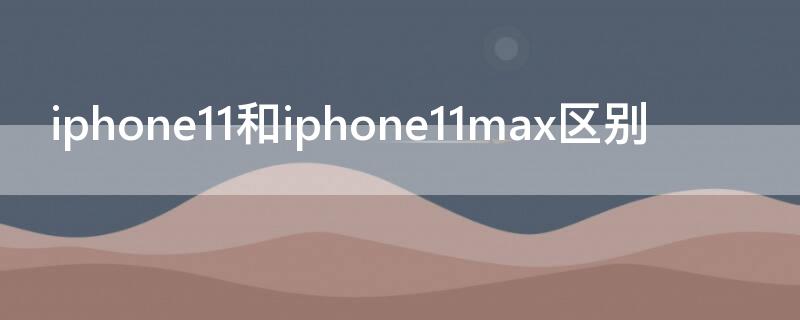 iPhone11和iPhone11max区别 苹果11和苹果11max哪个更好一些