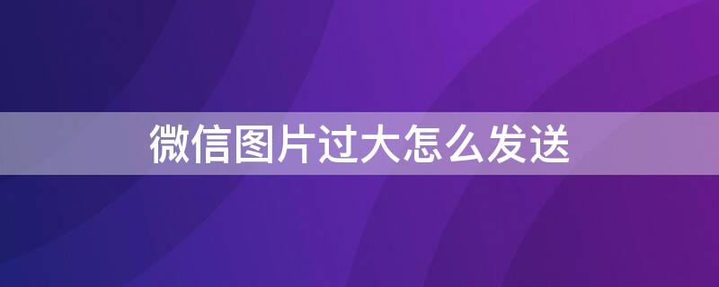 微信图片过大怎么发送 微信图片过大怎么发送出去