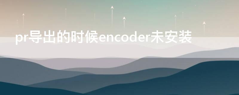 pr导出的时候encoder未安装 pr导出显示encoder未安装