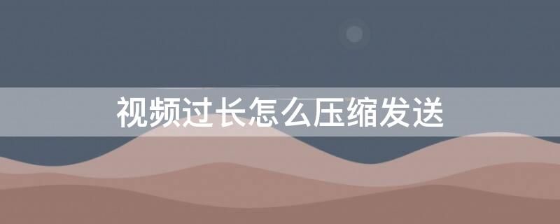 视频过长怎么压缩发送（视频过长怎么压缩发送朋友圈）