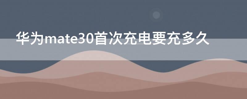 华为mate30首次充电要充多久 华为mate30首次充电要充多久才能开机