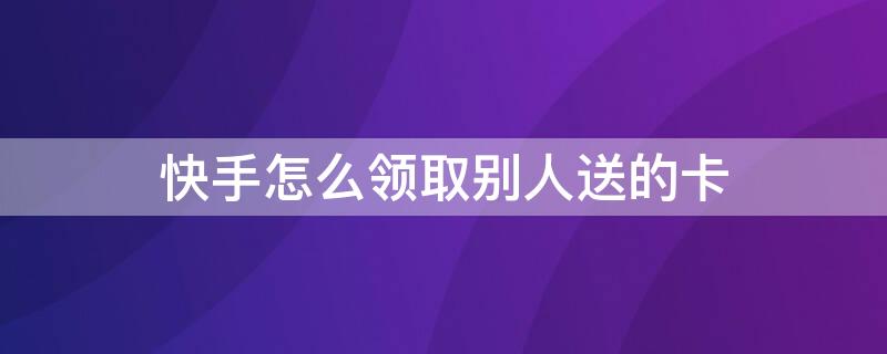 快手怎么领取别人送的卡 快手怎么领取别人送的卡呢