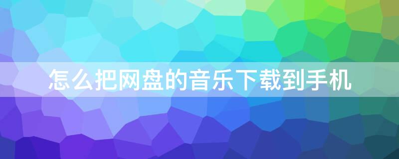 怎么把网盘的音乐下载到手机（怎样把网盘的音乐下载到手机）