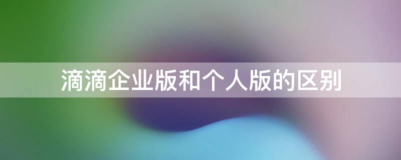 滴滴企业版和个人版的区别 滴滴企业版和个人版费用一样吗