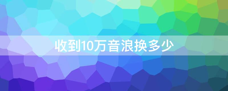 收到10万音浪换多少（十万音浪可以兑换多少人民币）