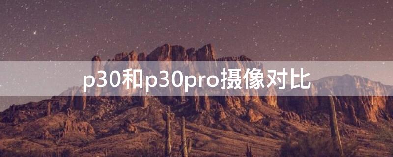 p30和p30pro摄像对比（华为p30摄像头和p30pro摄像头）