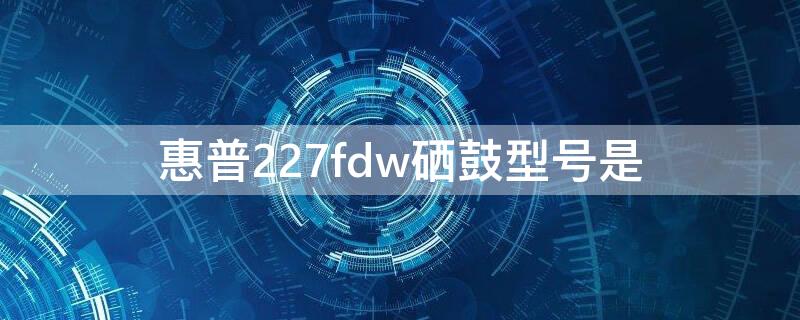 惠普227fdw硒鼓型号是（惠普227fdn硒鼓型号）