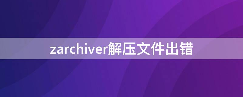 zarchiver解压文件出错 zarchiver老是解压出错