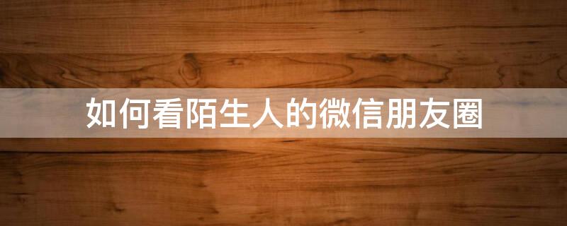 如何看陌生人的微信朋友圈（如何看陌生人的微信朋友圈点赞）