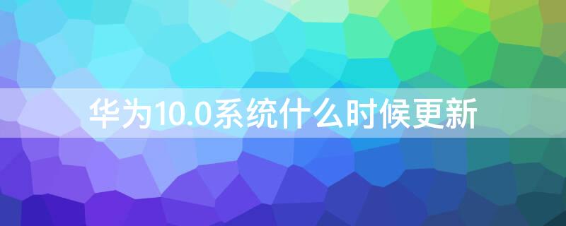 华为10.0系统什么时候更新（华为10.10系统）