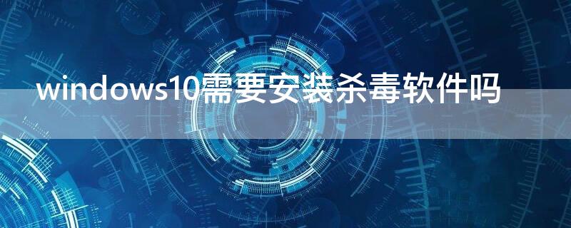 windows10需要安装杀毒软件吗 windows10还需要装杀毒软件吗