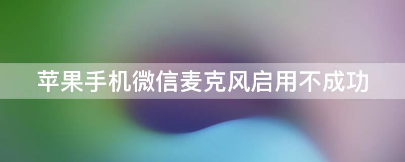 iPhone手机微信麦克风启用不成功 iphone手机微信麦克风启用不成功怎么回事