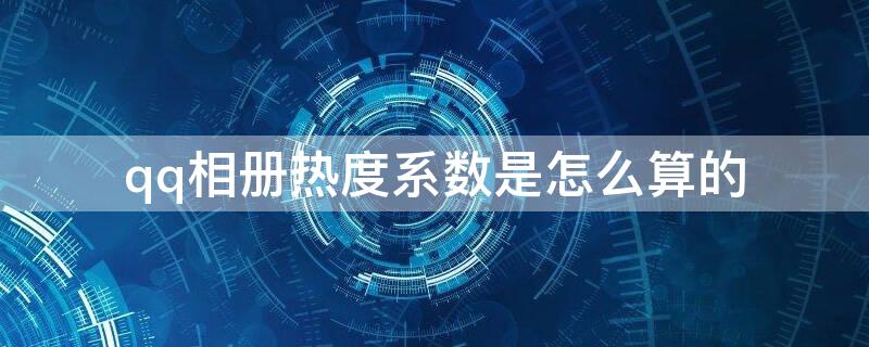 qq相册热度系数是怎么算的 qq相册的热度系数是什么意思