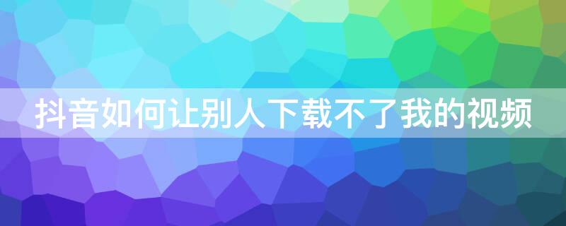 抖音如何让别人下载不了我的视频 抖音如何让别人下载不了我的视频到手机