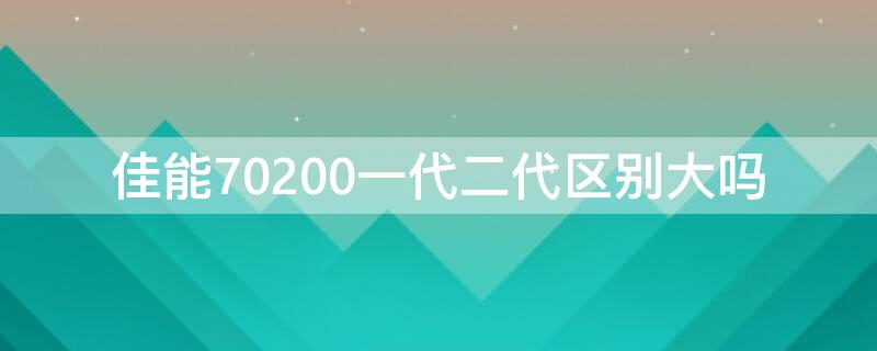 佳能70200一代二代区别大吗（佳能70200is一代和二代）