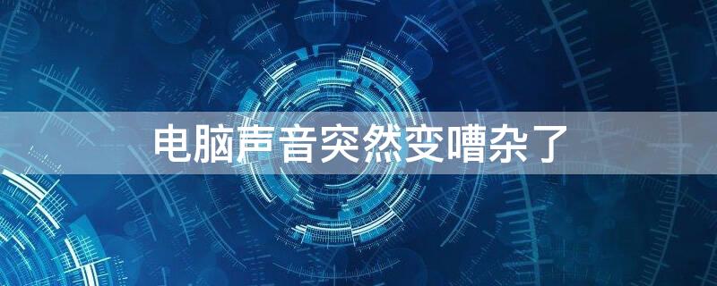 电脑声音突然变嘈杂了（突然电脑声音很嘈杂）