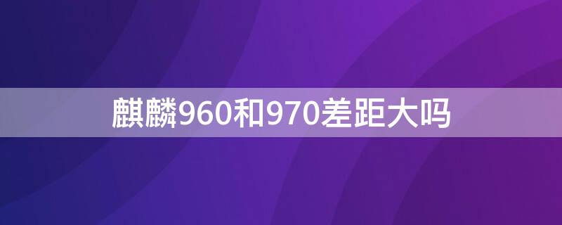 麒麟960和970差距大吗 麒麟960和麒麟970日常使用差距