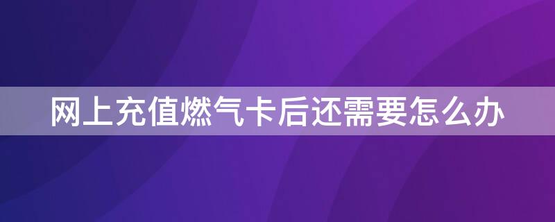 网上充值燃气卡后还需要怎么办（燃气ic卡网上充值后还要去提气吗）