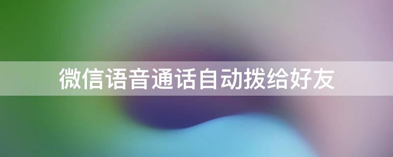 微信语音通话自动拨给好友（微信语音电话自动接听是怎么回事）