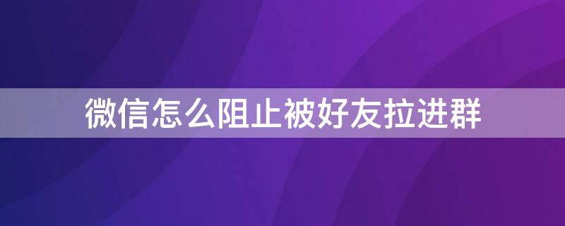 微信怎么阻止被好友拉进群（微信怎么阻止被好友拉进群贴吧）