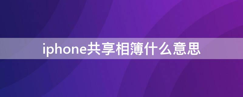 iPhone共享相簿什么意思 iphone共享相簿是啥