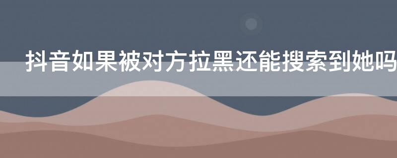 抖音如果被对方拉黑还能搜索到她吗（抖音对方拉黑了你还能搜索吗）