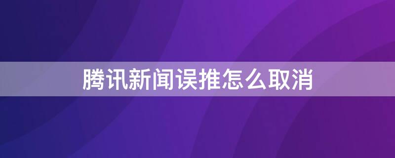 腾讯新闻误推怎么取消（腾讯新闻误推怎么取消掉）